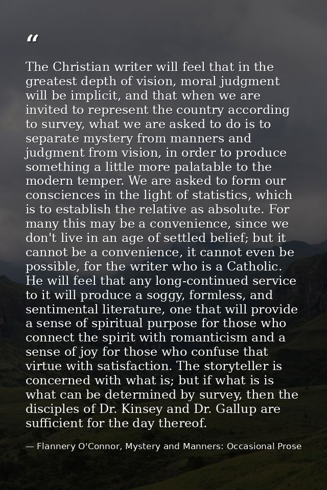 The Christian writer will feel that in the greatest depth of vision, moral judgment will be implicit, and that when we a — Flannery O'Connor, Mystery and Manners: Occasional Prose