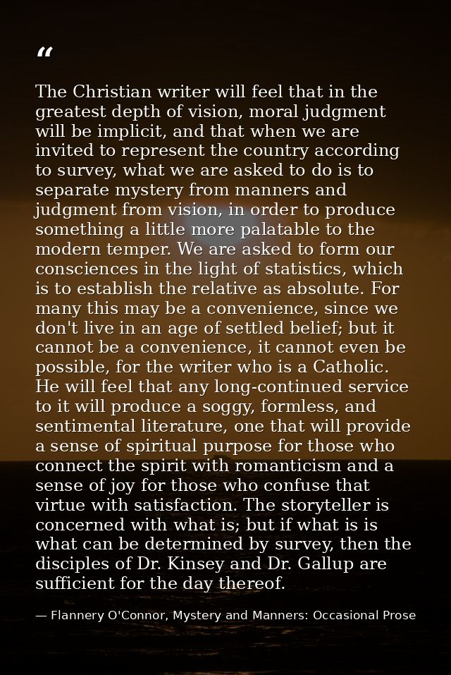 The Christian writer will feel that in the greatest depth of vision, moral judgment will be implicit, and that when we a — Flannery O'Connor, Mystery and Manners: Occasional Prose