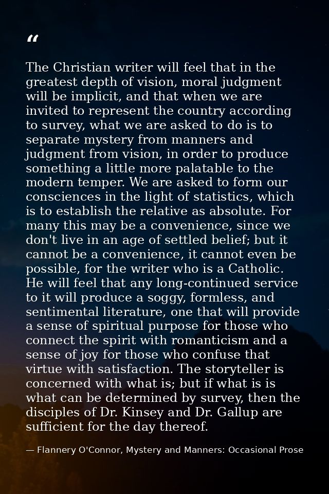 The Christian writer will feel that in the greatest depth of vision, moral judgment will be implicit, and that when we a — Flannery O'Connor, Mystery and Manners: Occasional Prose