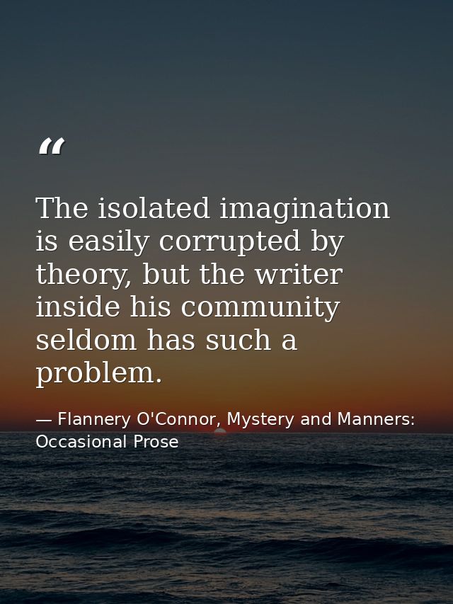 The isolated imagination is easily corrupted by theory, but the writer inside his community seldom has such a problem. — Flannery O'Connor, Mystery and Manners: Occasional Prose