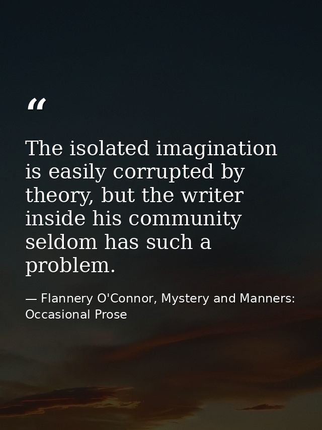The isolated imagination is easily corrupted by theory, but the writer inside his community seldom has such a problem. — Flannery O'Connor, Mystery and Manners: Occasional Prose