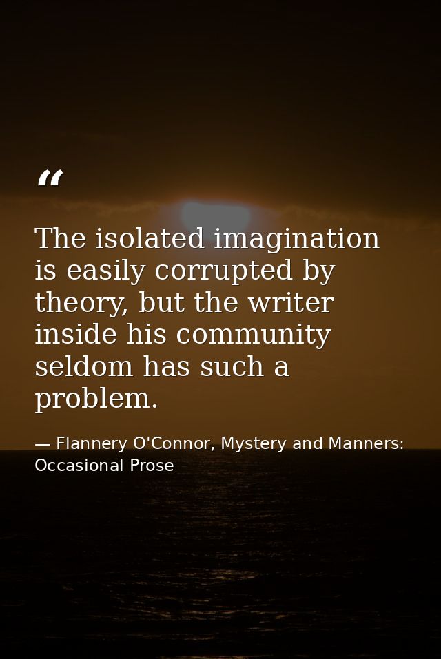 The isolated imagination is easily corrupted by theory, but the writer inside his community seldom has such a problem. — Flannery O'Connor, Mystery and Manners: Occasional Prose