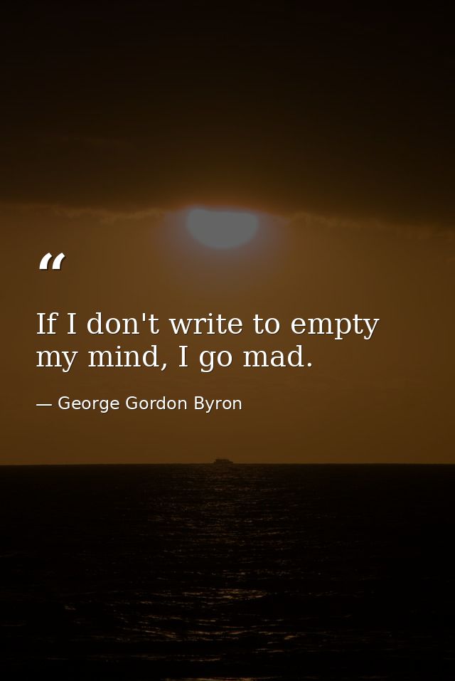 If I don't write to empty my mind, I go mad. — George Gordon Byron
