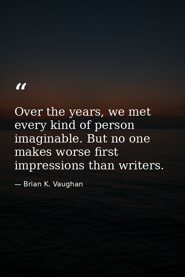 Over the years, we met every kind of person imaginable. But no one makes worse first impressions than writers. — Brian K. Vaughan