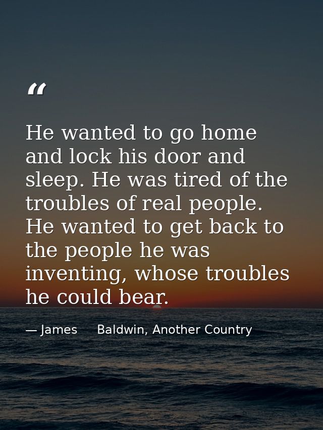 He wanted to go home and lock his door and sleep. He was tired of the troubles of real people. He wanted to get back to  — James     Baldwin, Another Country