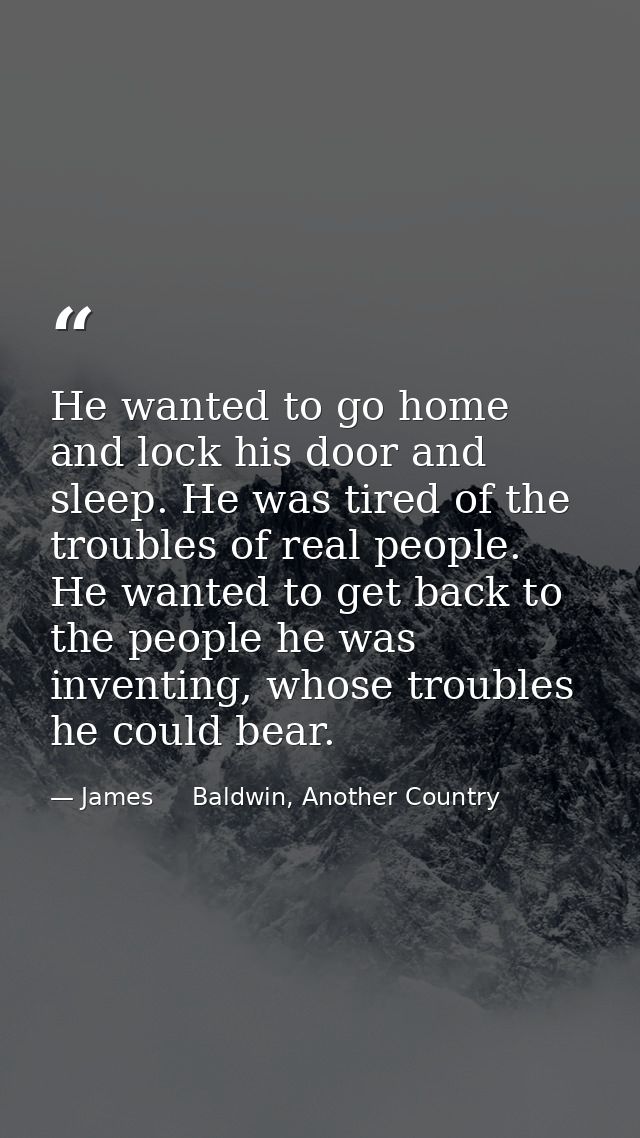 He wanted to go home and lock his door and sleep. He was tired of the troubles of real people. He wanted to get back to  — James     Baldwin, Another Country