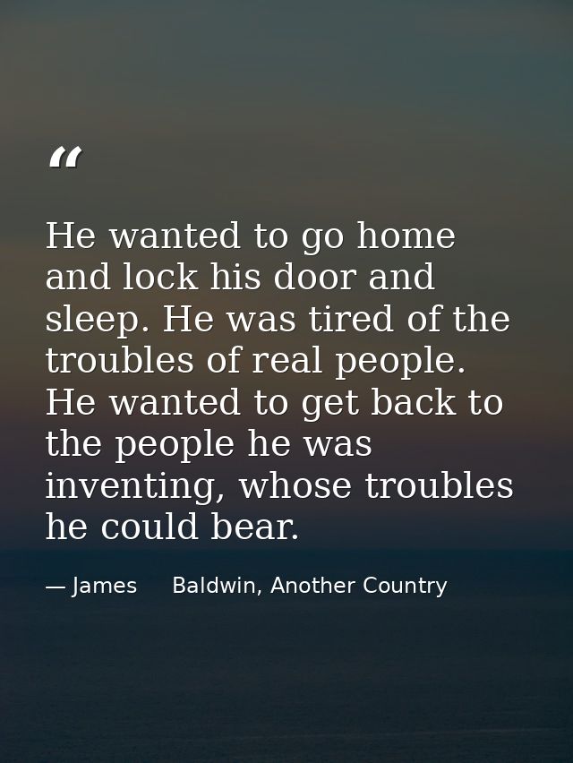 He wanted to go home and lock his door and sleep. He was tired of the troubles of real people. He wanted to get back to  — James     Baldwin, Another Country