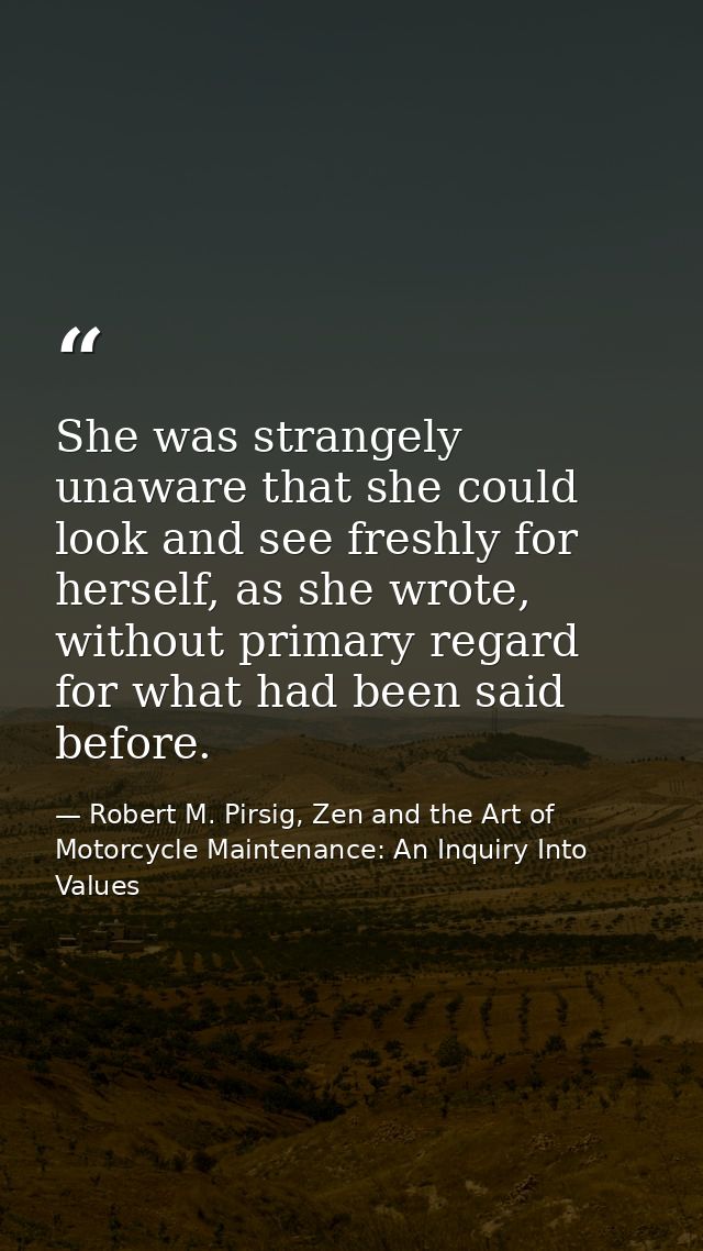 She was strangely unaware that she could look and see freshly for herself, as she wrote, without primary regard for what — Robert M. Pirsig, Zen and the Art of Motorcycle Maintenance: An Inquiry Into Values
