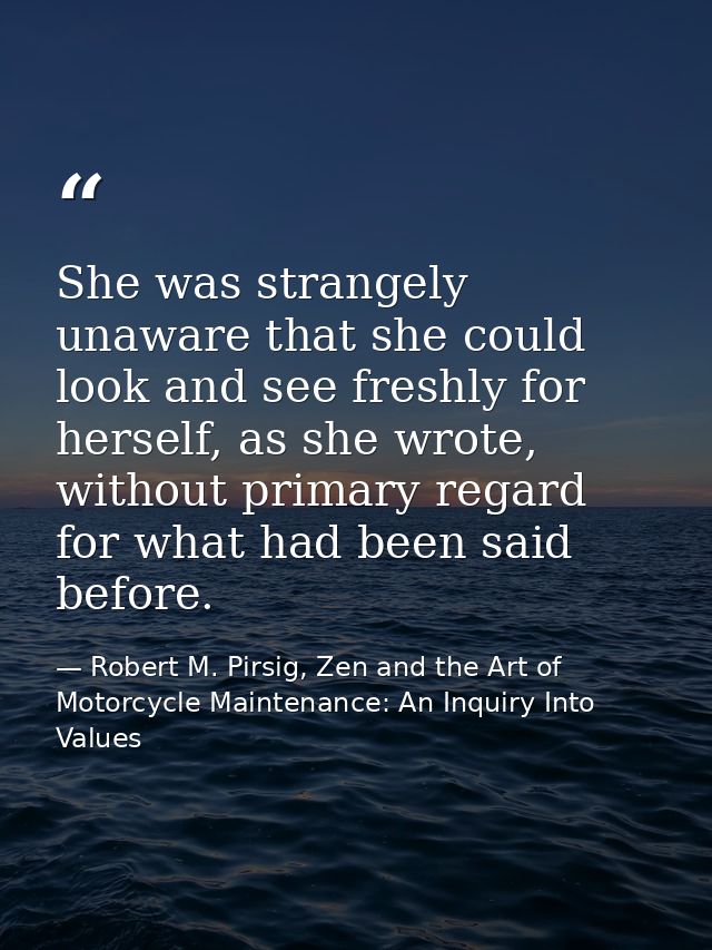 She was strangely unaware that she could look and see freshly for herself, as she wrote, without primary regard for what — Robert M. Pirsig, Zen and the Art of Motorcycle Maintenance: An Inquiry Into Values