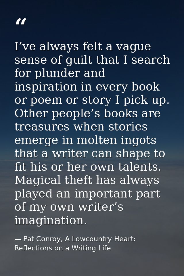 I’ve always felt a vague sense of guilt that I search for plunder and inspiration in every book or poem or story I pick  — Pat Conroy, A Lowcountry Heart: Reflections on a Writing Life