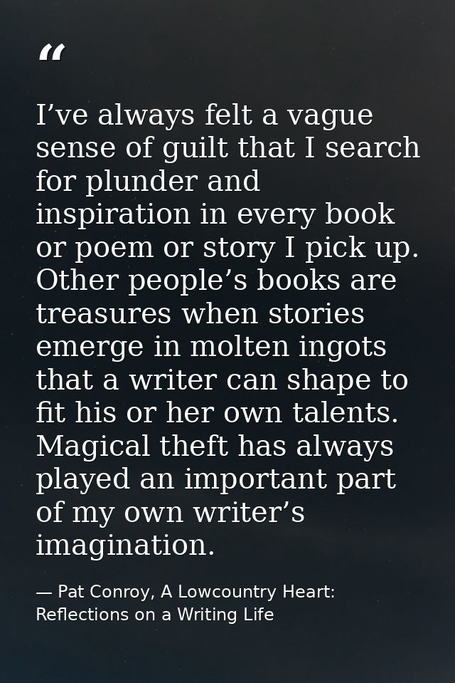 I’ve always felt a vague sense of guilt that I search for plunder and inspiration in every book or poem or story I pick  — Pat Conroy, A Lowcountry Heart: Reflections on a Writing Life