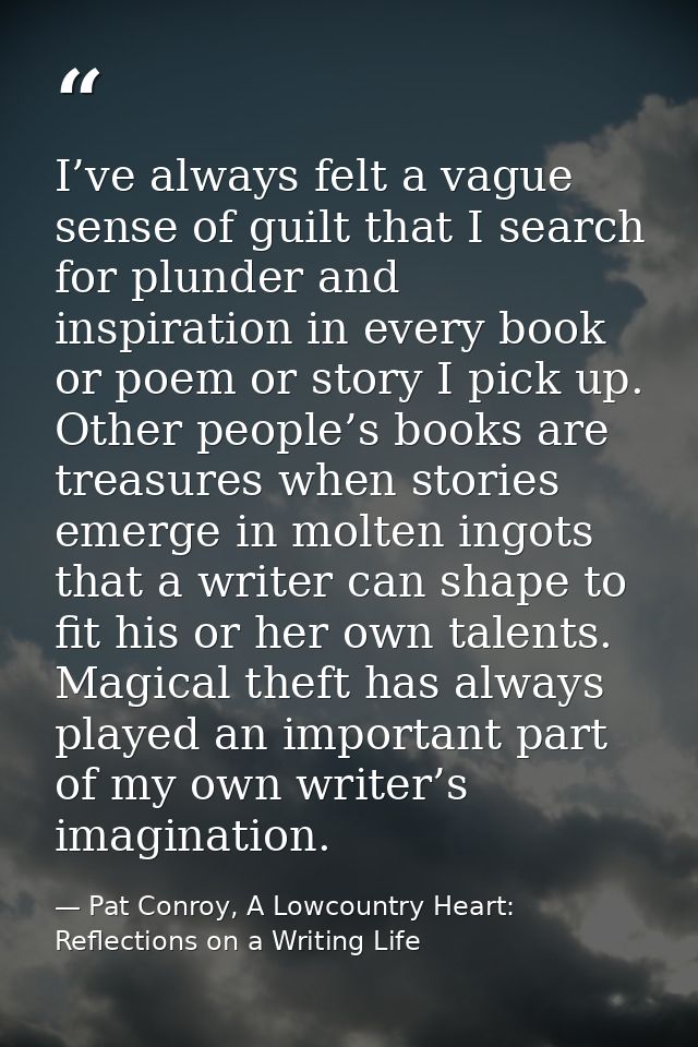 I’ve always felt a vague sense of guilt that I search for plunder and inspiration in every book or poem or story I pick  — Pat Conroy, A Lowcountry Heart: Reflections on a Writing Life