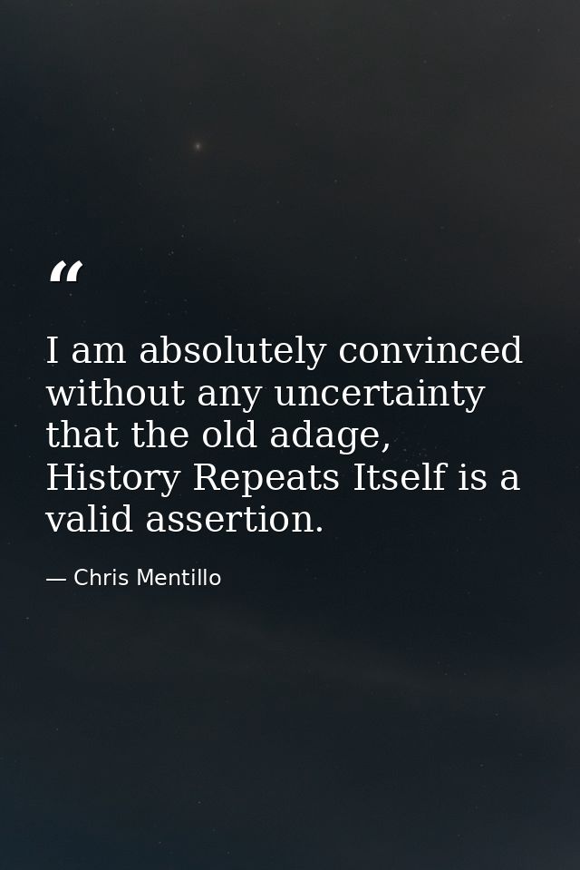 I am absolutely convinced without any uncertainty that the old adage, History Repeats Itself is a valid assertion. — Chris Mentillo