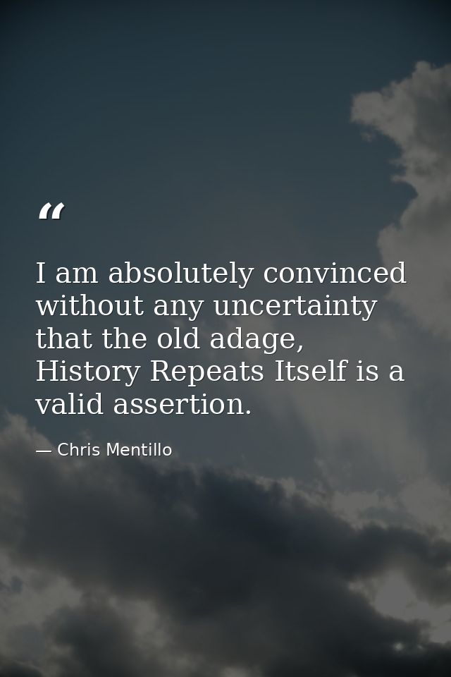 I am absolutely convinced without any uncertainty that the old adage, History Repeats Itself is a valid assertion. — Chris Mentillo