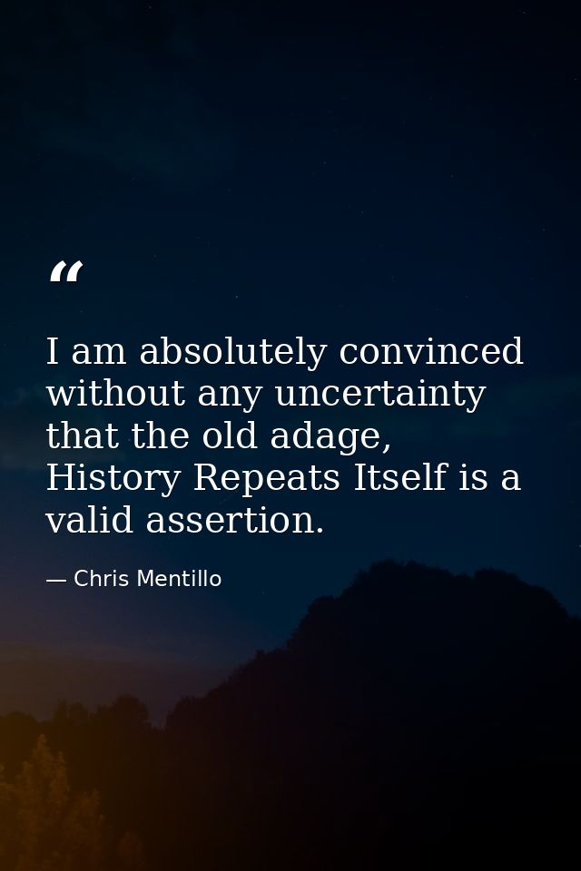 I am absolutely convinced without any uncertainty that the old adage, History Repeats Itself is a valid assertion. — Chris Mentillo