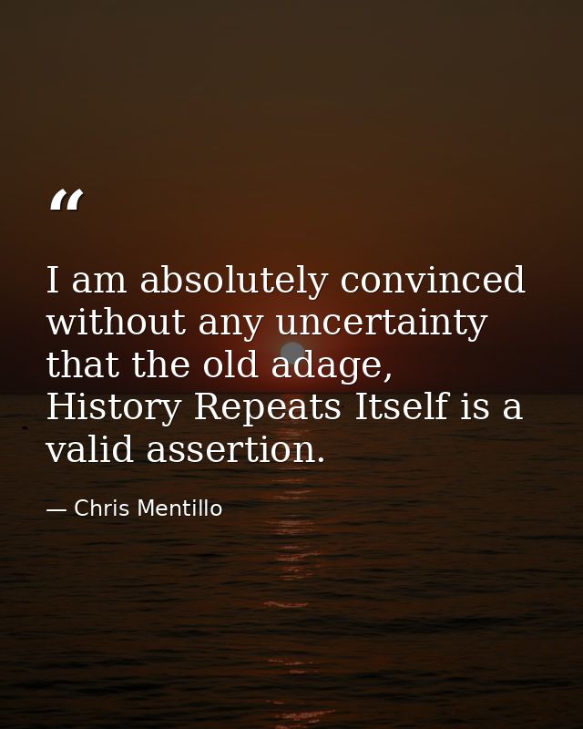 I am absolutely convinced without any uncertainty that the old adage, History Repeats Itself is a valid assertion. — Chris Mentillo
