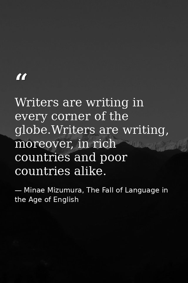 Writers are writing in every corner of the globe.Writers are writing, moreover, in rich countries and poor countries ali — Minae Mizumura, The Fall of Language in the Age of English