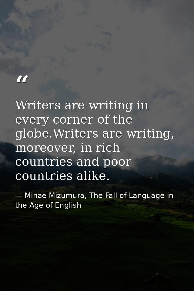Writers are writing in every corner of the globe.Writers are writing, moreover, in rich countries and poor countries ali — Minae Mizumura, The Fall of Language in the Age of English