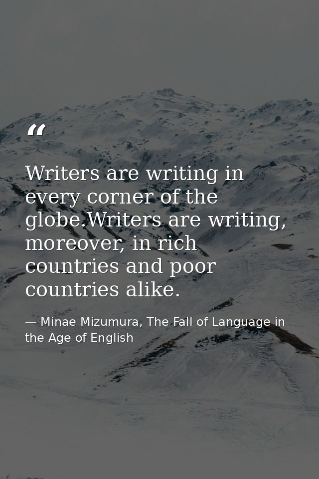 Writers are writing in every corner of the globe.Writers are writing, moreover, in rich countries and poor countries ali — Minae Mizumura, The Fall of Language in the Age of English
