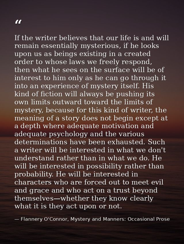 If the writer believes that our life is and will remain essentially mysterious, if he looks upon us as beings existing i — Flannery O'Connor, Mystery and Manners: Occasional Prose