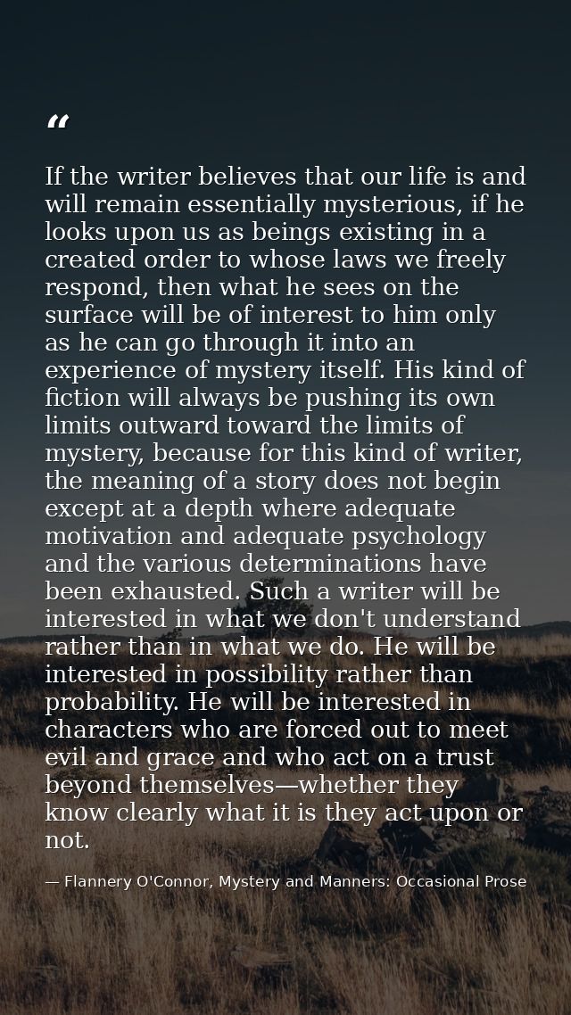 If the writer believes that our life is and will remain essentially mysterious, if he looks upon us as beings existing i — Flannery O'Connor, Mystery and Manners: Occasional Prose
