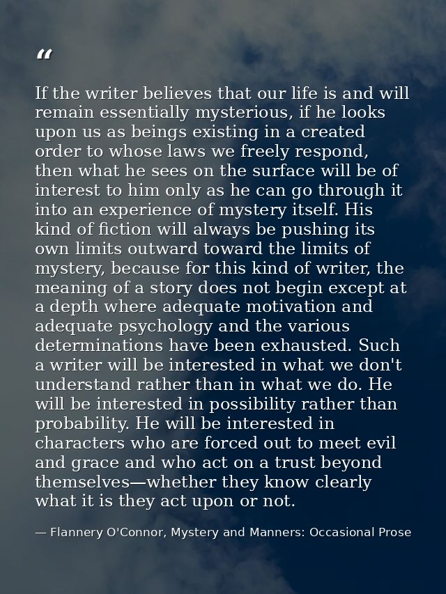 If the writer believes that our life is and will remain essentially mysterious, if he looks upon us as beings existing i — Flannery O'Connor, Mystery and Manners: Occasional Prose