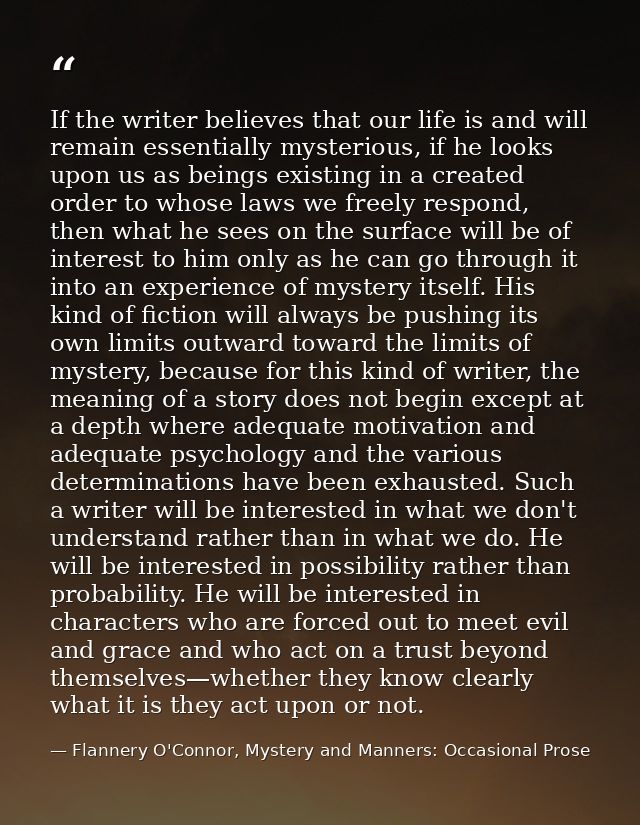 If the writer believes that our life is and will remain essentially mysterious, if he looks upon us as beings existing i — Flannery O'Connor, Mystery and Manners: Occasional Prose