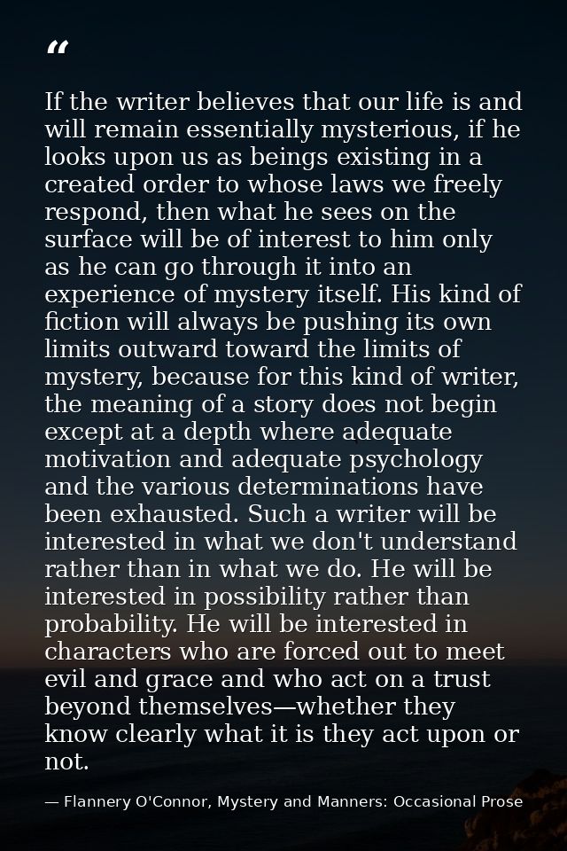 If the writer believes that our life is and will remain essentially mysterious, if he looks upon us as beings existing i — Flannery O'Connor, Mystery and Manners: Occasional Prose
