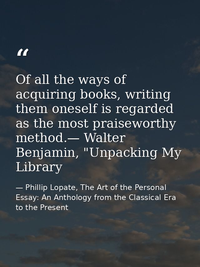 Of all the ways of acquiring books, writing them oneself is regarded as the most praiseworthy method.— Walter Benjamin,  — Phillip Lopate, The Art of the Personal Essay: An Anthology from the Classical Era to the Present