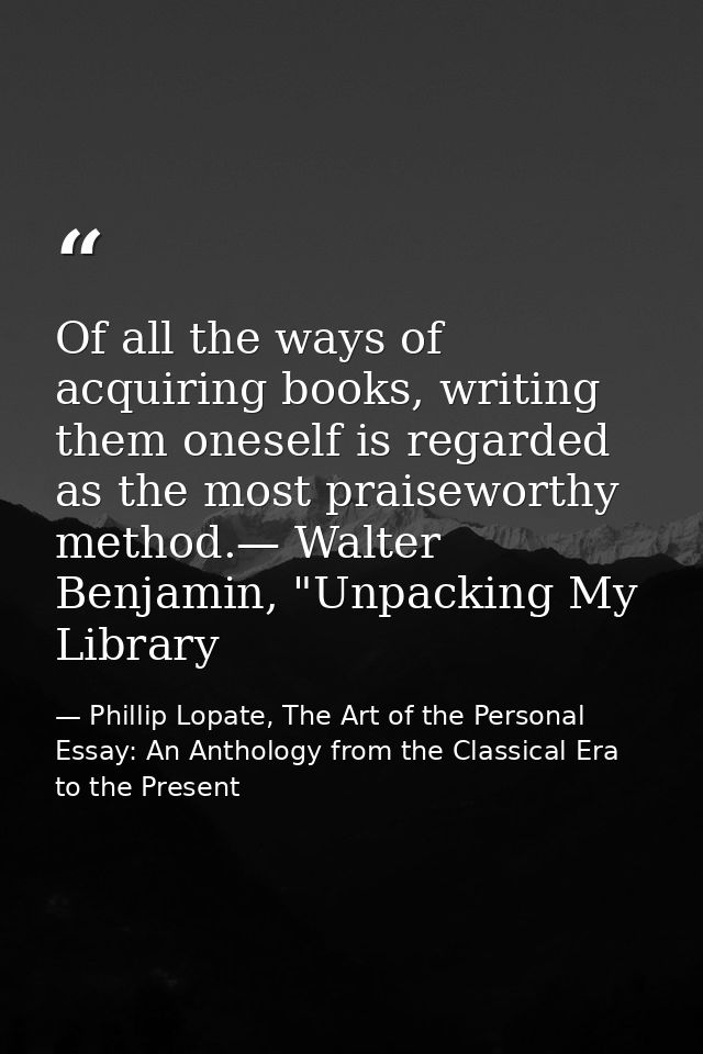 Of all the ways of acquiring books, writing them oneself is regarded as the most praiseworthy method.— Walter Benjamin,  — Phillip Lopate, The Art of the Personal Essay: An Anthology from the Classical Era to the Present