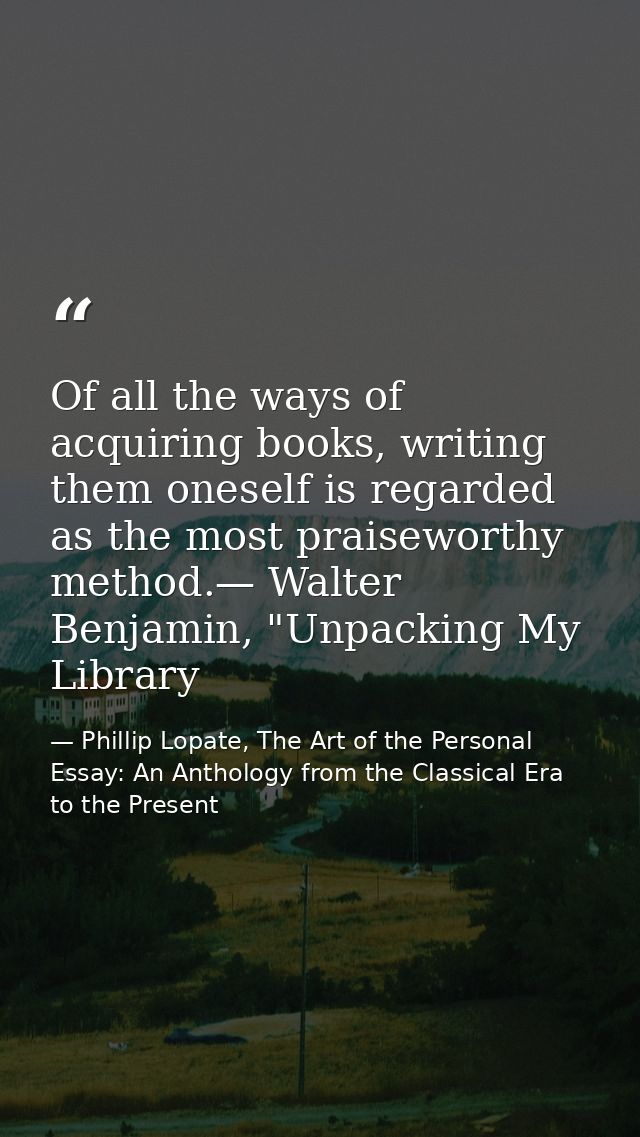 Of all the ways of acquiring books, writing them oneself is regarded as the most praiseworthy method.— Walter Benjamin,  — Phillip Lopate, The Art of the Personal Essay: An Anthology from the Classical Era to the Present