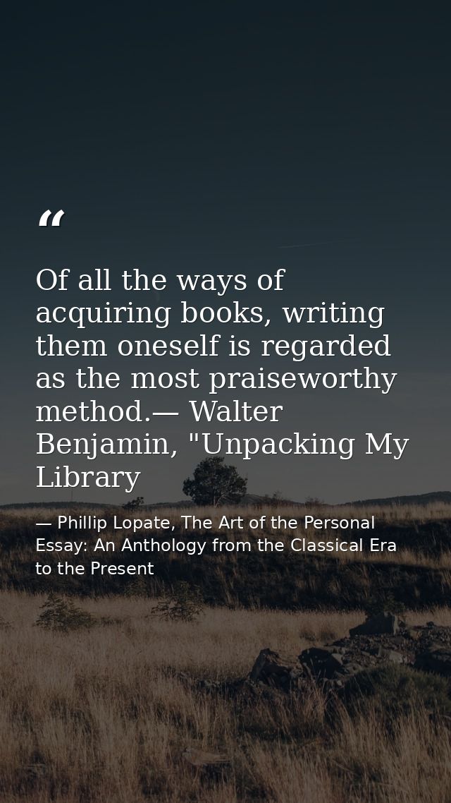 Of all the ways of acquiring books, writing them oneself is regarded as the most praiseworthy method.— Walter Benjamin,  — Phillip Lopate, The Art of the Personal Essay: An Anthology from the Classical Era to the Present