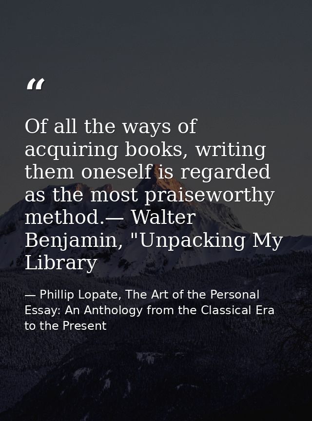 Of all the ways of acquiring books, writing them oneself is regarded as the most praiseworthy method.— Walter Benjamin,  — Phillip Lopate, The Art of the Personal Essay: An Anthology from the Classical Era to the Present