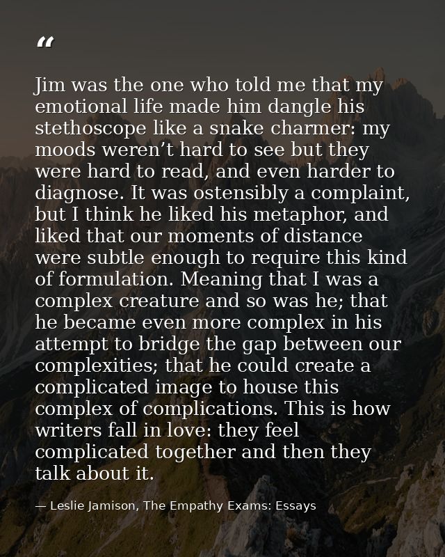 Jim was the one who told me that my emotional life made him dangle his stethoscope like a snake charmer: my moods weren’ — Leslie Jamison, The Empathy Exams: Essays