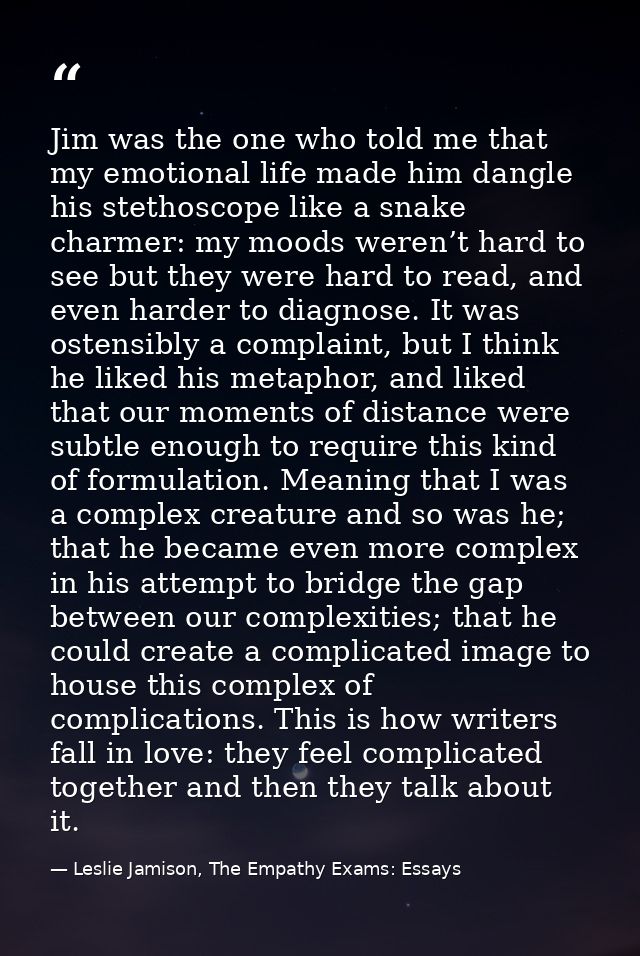 Jim was the one who told me that my emotional life made him dangle his stethoscope like a snake charmer: my moods weren’ — Leslie Jamison, The Empathy Exams: Essays