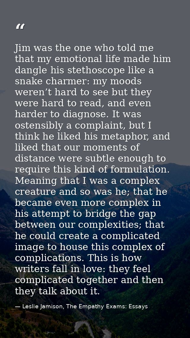 Jim was the one who told me that my emotional life made him dangle his stethoscope like a snake charmer: my moods weren’ — Leslie Jamison, The Empathy Exams: Essays
