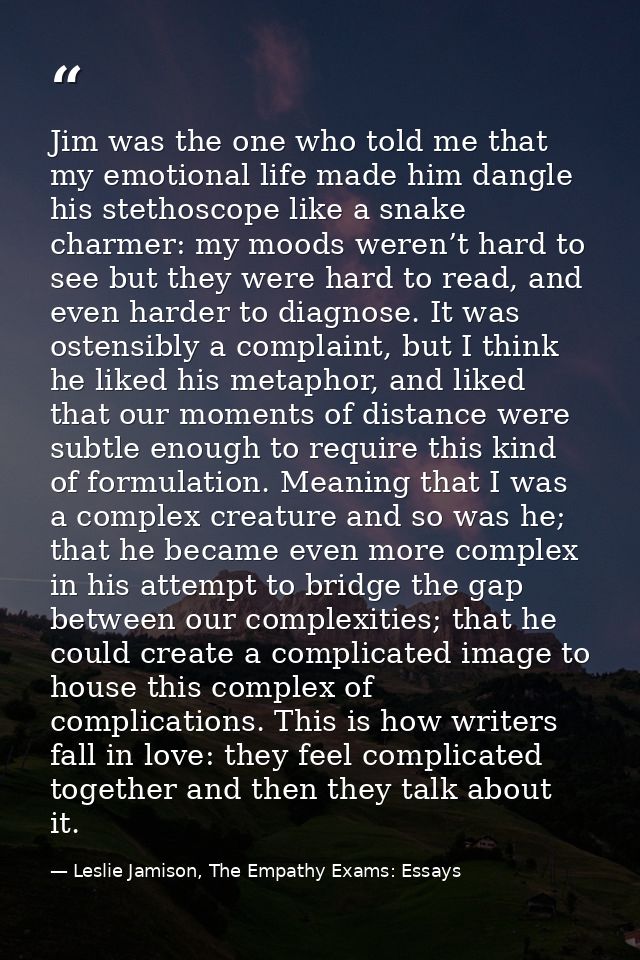 Jim was the one who told me that my emotional life made him dangle his stethoscope like a snake charmer: my moods weren’ — Leslie Jamison, The Empathy Exams: Essays
