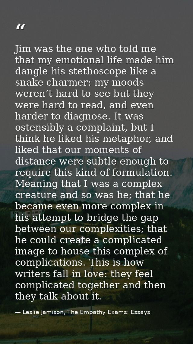 Jim was the one who told me that my emotional life made him dangle his stethoscope like a snake charmer: my moods weren’ — Leslie Jamison, The Empathy Exams: Essays