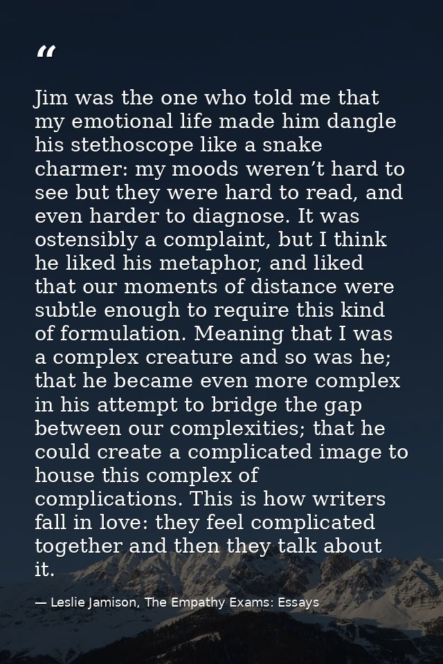 Jim was the one who told me that my emotional life made him dangle his stethoscope like a snake charmer: my moods weren’ — Leslie Jamison, The Empathy Exams: Essays