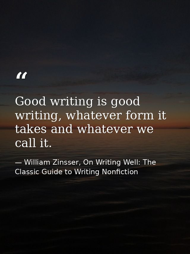 Good writing is good writing, whatever form it takes and whatever we call it. — William Zinsser, On Writing Well: The Classic Guide to Writing Nonfiction