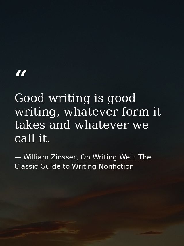 Good writing is good writing, whatever form it takes and whatever we call it. — William Zinsser, On Writing Well: The Classic Guide to Writing Nonfiction