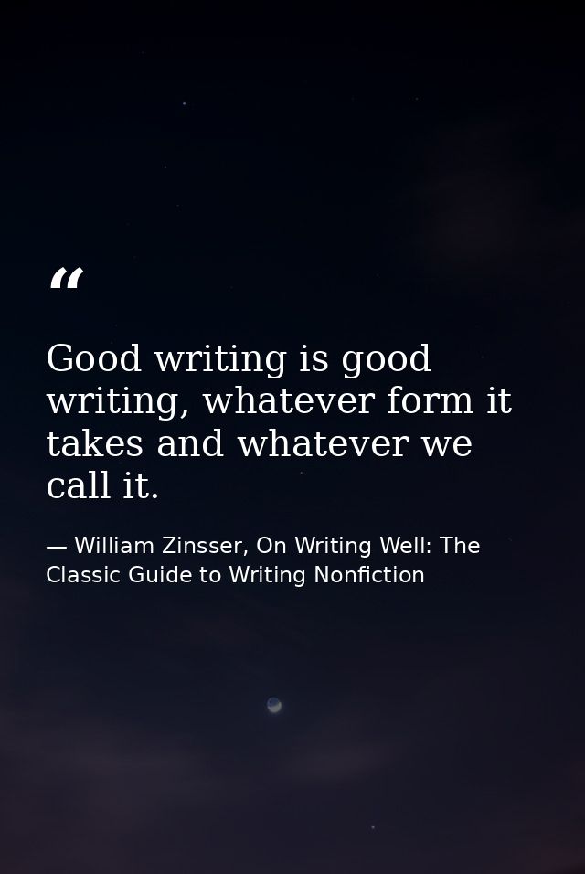 Good writing is good writing, whatever form it takes and whatever we call it. — William Zinsser, On Writing Well: The Classic Guide to Writing Nonfiction