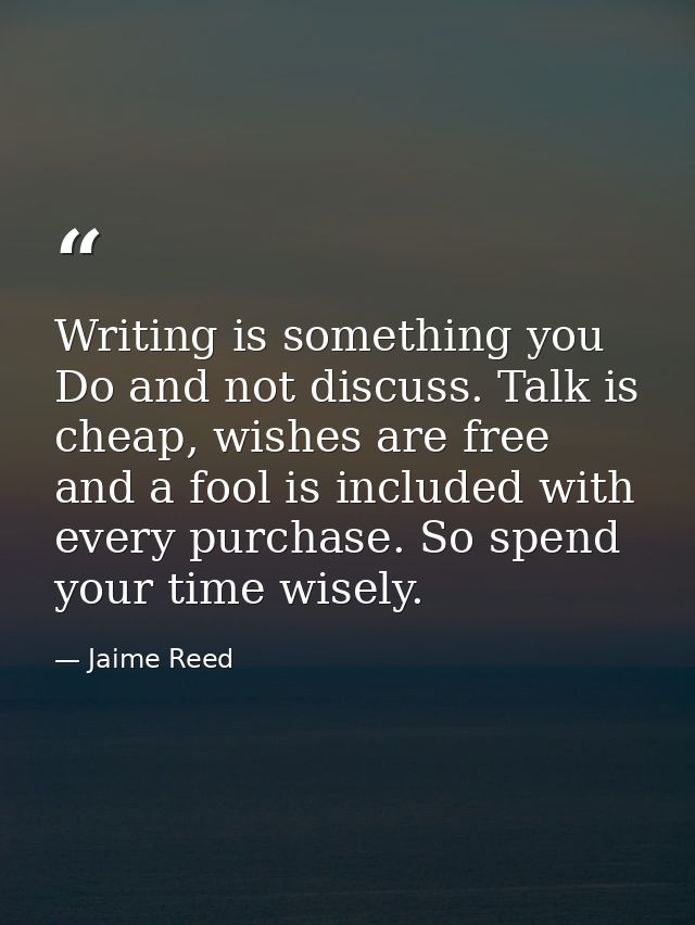 Writing is something you Do and not discuss. Talk is cheap, wishes are free and a fool is included with every purchase.  — Jaime Reed