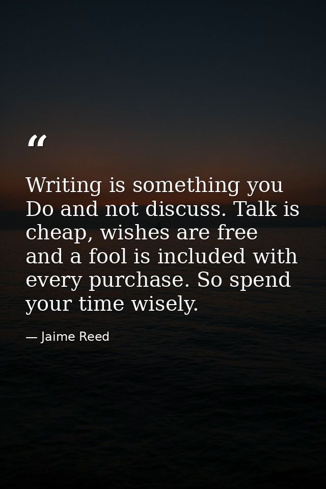 Writing is something you Do and not discuss. Talk is cheap, wishes are free and a fool is included with every purchase.  — Jaime Reed