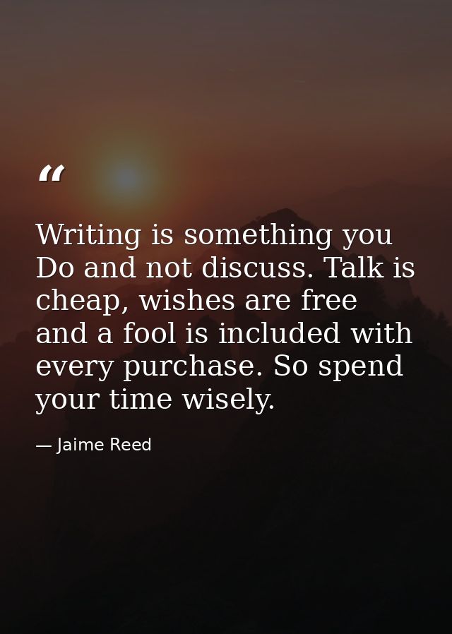 Writing is something you Do and not discuss. Talk is cheap, wishes are free and a fool is included with every purchase.  — Jaime Reed