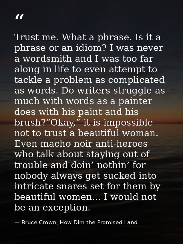 Trust me. What a phrase. Is it a phrase or an idiom? I was never a wordsmith and I was too far along in life to even att — Bruce Crown, How Dim the Promised Land