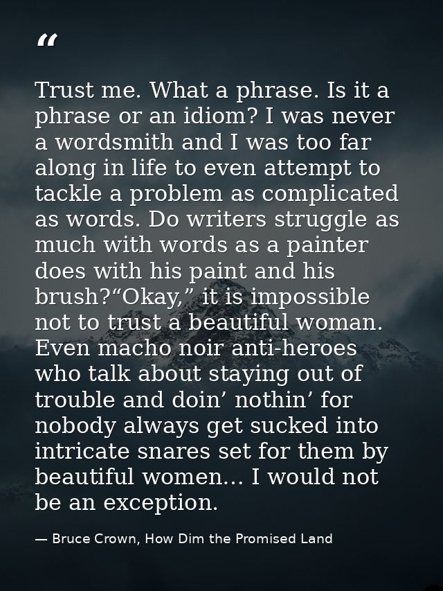 Trust me. What a phrase. Is it a phrase or an idiom? I was never a wordsmith and I was too far along in life to even att — Bruce Crown, How Dim the Promised Land