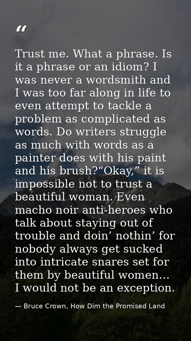 Trust me. What a phrase. Is it a phrase or an idiom? I was never a wordsmith and I was too far along in life to even att — Bruce Crown, How Dim the Promised Land