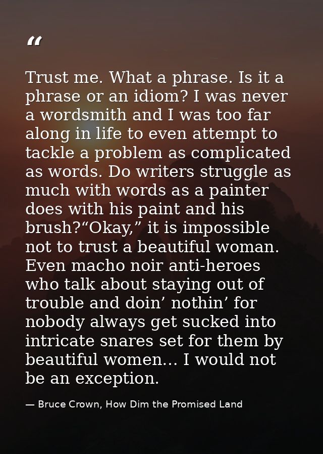 Trust me. What a phrase. Is it a phrase or an idiom? I was never a wordsmith and I was too far along in life to even att — Bruce Crown, How Dim the Promised Land