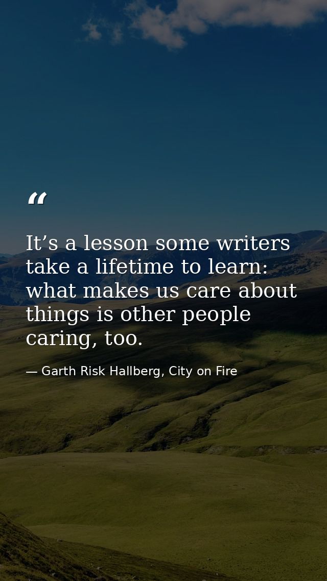 It’s a lesson some writers take a lifetime to learn: what makes us care about things is other people caring, too. — Garth Risk Hallberg, City on Fire
